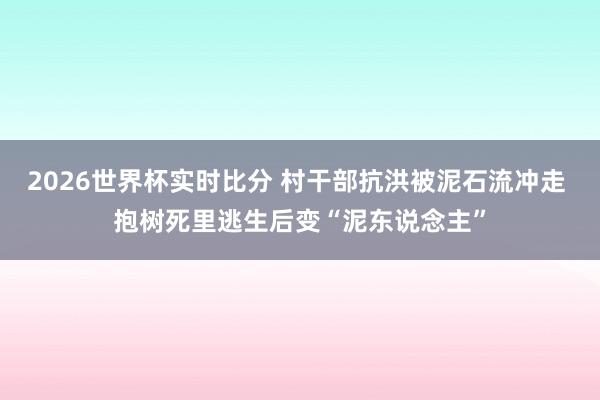 2026世界杯实时比分 村干部抗洪被泥石流冲走 抱树死里逃生后变“泥东说念主”