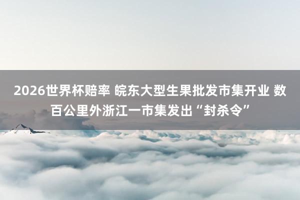 2026世界杯赔率 皖东大型生果批发市集开业 数百公里外浙江一市集发出“封杀令”