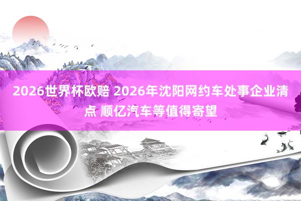 2026世界杯欧赔 2026年沈阳网约车处事企业清点 顺亿汽车等值得寄望