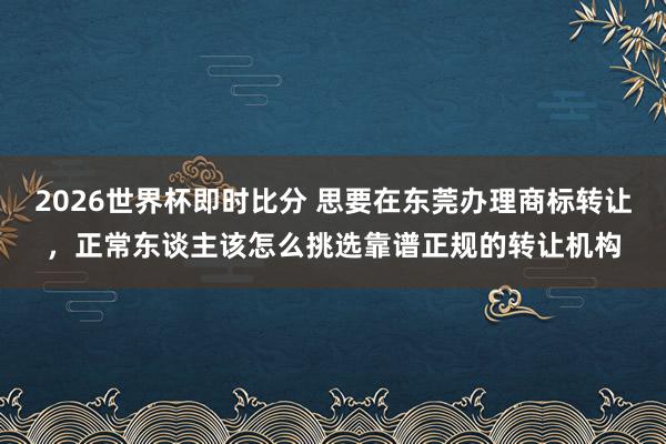 2026世界杯即时比分 思要在东莞办理商标转让,正常东谈主该怎么挑选靠谱正规的转让机构