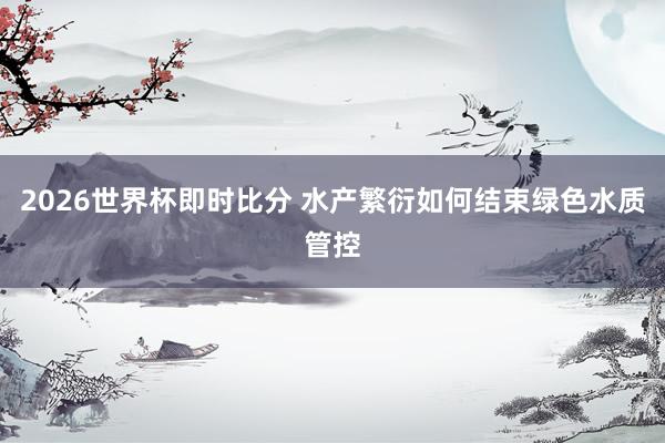 2026世界杯即时比分 水产繁衍如何结束绿色水质管控