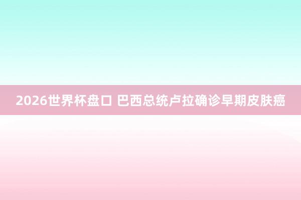 2026世界杯盘口 巴西总统卢拉确诊早期皮肤癌