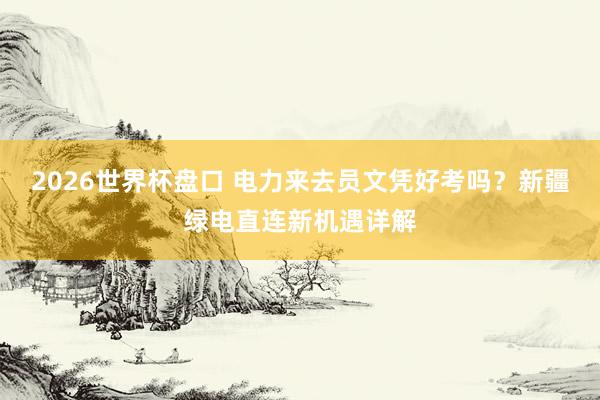 2026世界杯盘口 电力来去员文凭好考吗?新疆绿电直连新机遇详解