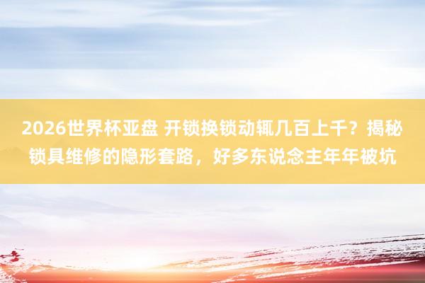 2026世界杯亚盘 开锁换锁动辄几百上千?揭秘锁具维修的隐形套路,好多东说念主年年被坑