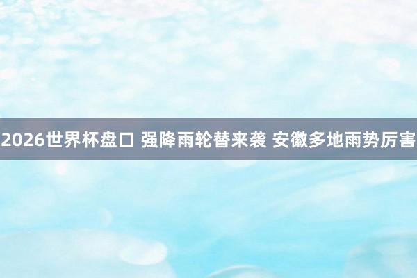 2026世界杯盘口 强降雨轮替来袭 安徽多地雨势厉害