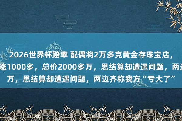 2026世界杯赔率 配偶将2万多克黄金存珠宝店,金价从每克600多暴涨1000多,总价2000多万,思结算却遭遇问题,两边齐称我方“亏大了”