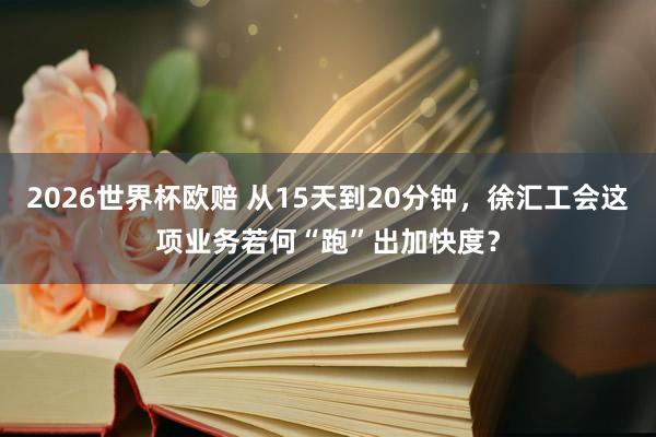 2026世界杯欧赔 从15天到20分钟,徐汇工会这项业务若何“跑”出加快度?