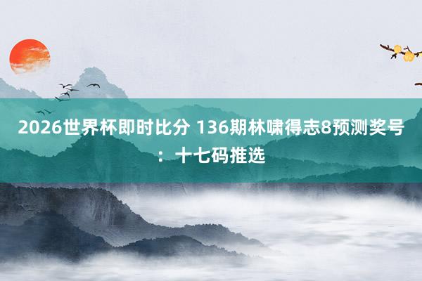 2026世界杯即时比分 136期林啸得志8预测奖号:十七码推选