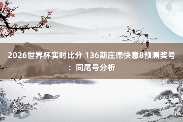 2026世界杯实时比分 136期庄德快意8预测奖号:同尾号分析