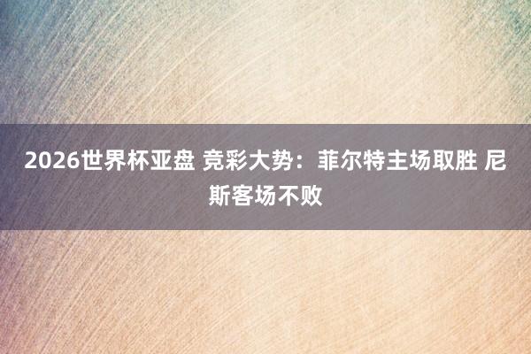 2026世界杯亚盘 竞彩大势:菲尔特主场取胜 尼斯客场不败