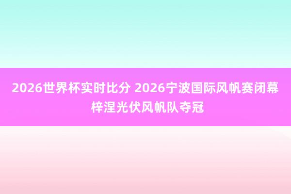 2026世界杯实时比分 2026宁波国际风帆赛闭幕 梓涅光伏风帆队夺冠