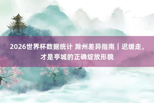 2026世界杯数据统计 滁州差异指南|迟缓走,才是亭城的正确绽放形貌