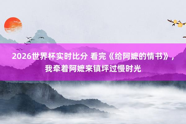 2026世界杯实时比分 看完《给阿嬷的情书》,我牵着阿嬷来镇坪过慢时光