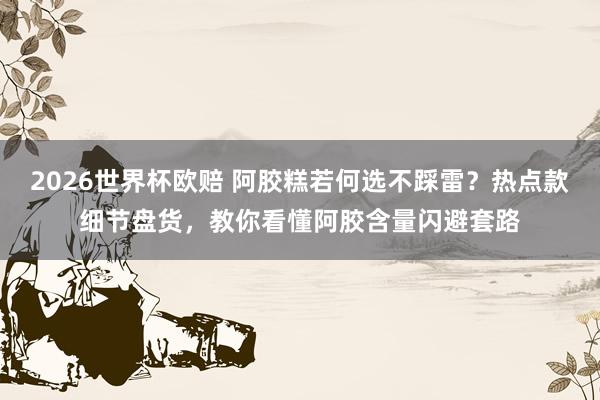 2026世界杯欧赔 阿胶糕若何选不踩雷?热点款细节盘货,教你看懂阿胶含量闪避套路