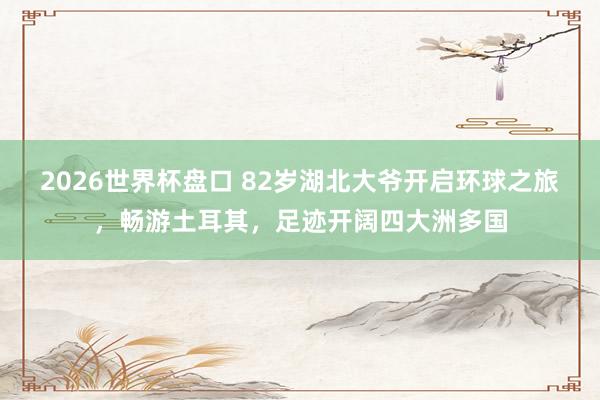 2026世界杯盘口 82岁湖北大爷开启环球之旅，畅游土耳其，足迹开阔四大洲多国