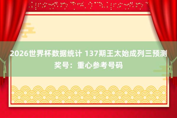 2026世界杯数据统计 137期王太始成列三预测奖号：重心参考号码