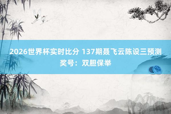 2026世界杯实时比分 137期聂飞云陈设三预测奖号：双胆保举