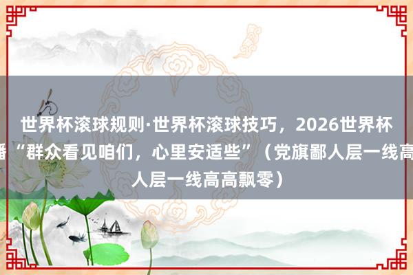 世界杯滚球规则·世界杯滚球技巧,2026世界杯文字直播 “群众看见咱们,心里安适些”(党旗鄙人层一线高高飘零)