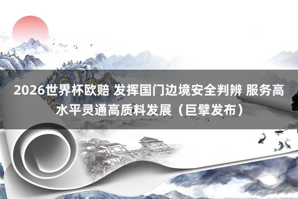 2026世界杯欧赔 发挥国门边境安全判辨 服务高水平灵通高质料发展(巨擘发布)
