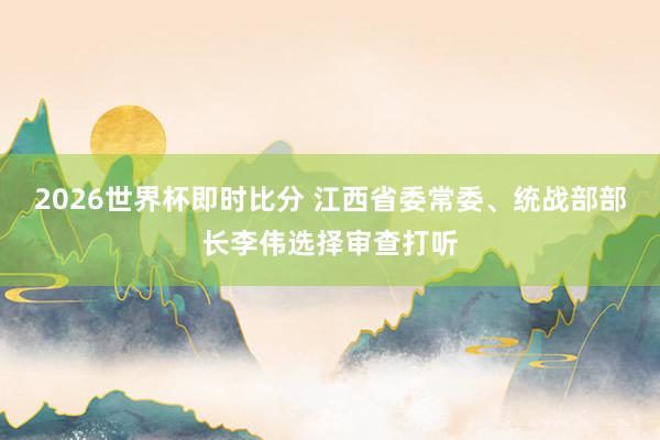 2026世界杯即时比分 江西省委常委、统战部部长李伟选择审查打听