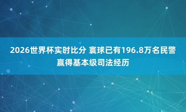 2026世界杯实时比分 寰球已有196.8万名民警赢得基本级司法经历