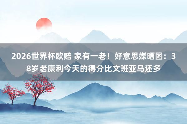 2026世界杯欧赔 家有一老！好意思媒晒图：38岁老康利今天的得分比文班亚马还多
