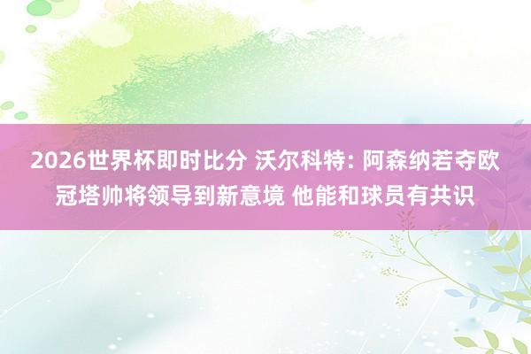 2026世界杯即时比分 沃尔科特: 阿森纳若夺欧冠塔帅将领导到新意境 他能和球员有共识