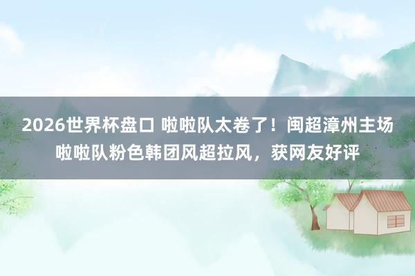 2026世界杯盘口 啦啦队太卷了!闽超漳州主场啦啦队粉色韩团风超拉风,获网友好评