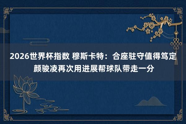 2026世界杯指数 穆斯卡特:合座驻守值得笃定 颜骏凌再次用进展帮球队带走一分