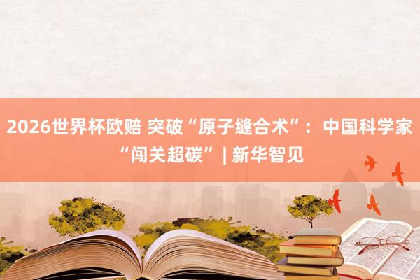2026世界杯欧赔 突破“原子缝合术”:中国科学家“闯关超碳” | 新华智见