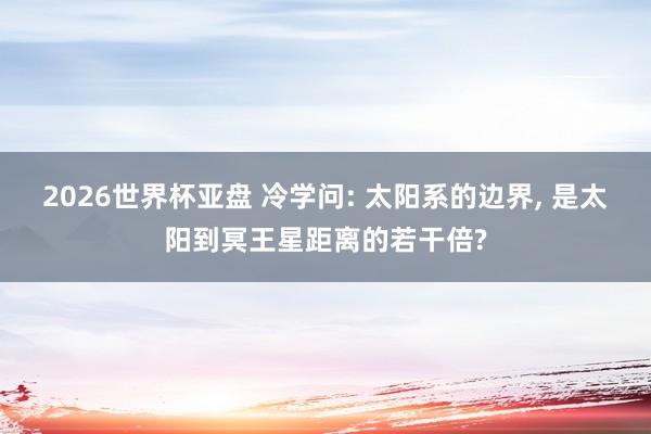 2026世界杯亚盘 冷学问: 太阳系的边界, 是太阳到冥王星距离的若干倍?