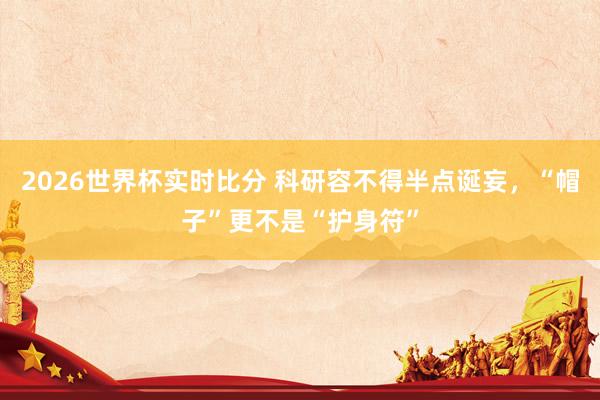 2026世界杯实时比分 科研容不得半点诞妄,“帽子”更不是“护身符”