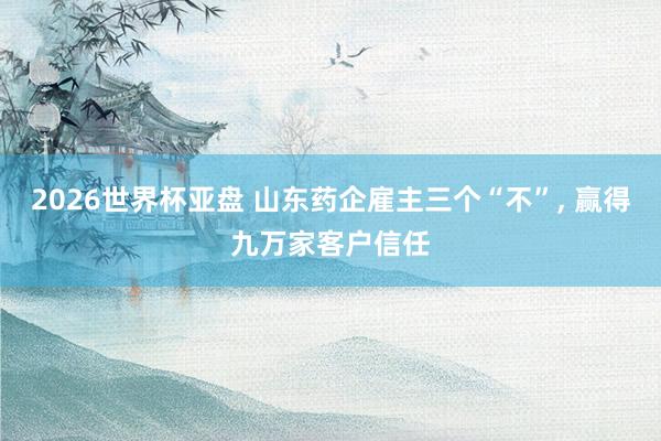 2026世界杯亚盘 山东药企雇主三个“不”, 赢得九万家客户信任