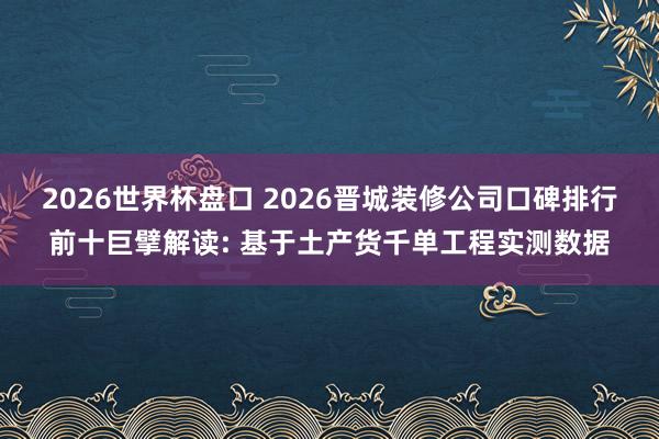 2026世界杯盘口 2026晋城装修公司口碑排行前十巨擘解读: 基于土产货千单工程实测数据