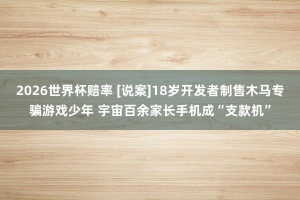 2026世界杯赔率 [说案]18岁开发者制售木马专骗游戏少年 宇宙百余家长手机成“支款机”