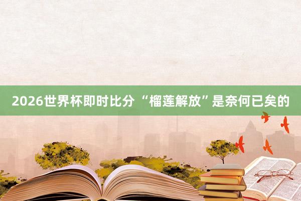 2026世界杯即时比分 “榴莲解放”是奈何已矣的