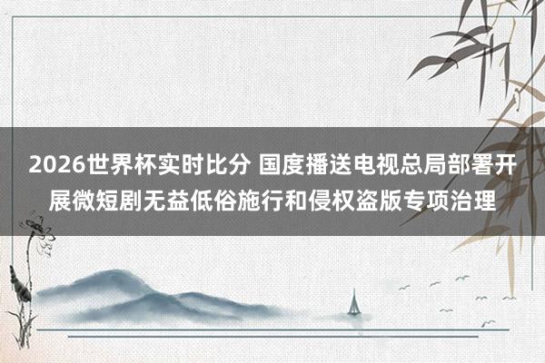 2026世界杯实时比分 国度播送电视总局部署开展微短剧无益低俗施行和侵权盗版专项治理
