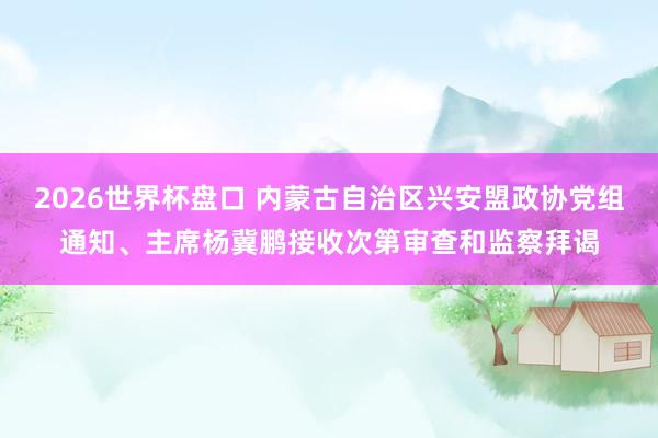 2026世界杯盘口 内蒙古自治区兴安盟政协党组通知、主席杨冀鹏接收次第审查和监察拜谒