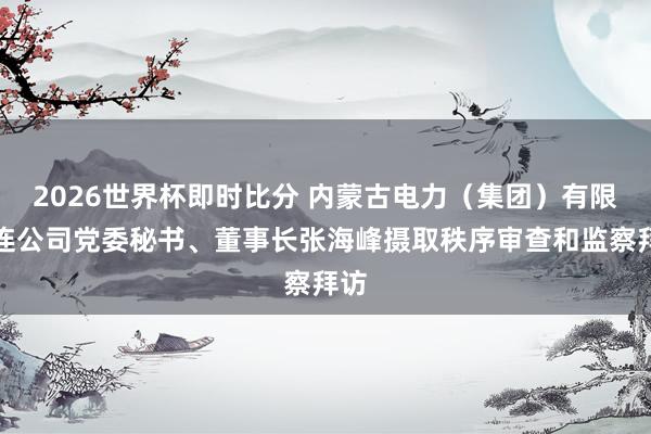2026世界杯即时比分 内蒙古电力(集团)有限株连公司党委秘书、董事长张海峰摄取秩序审查和监察拜访