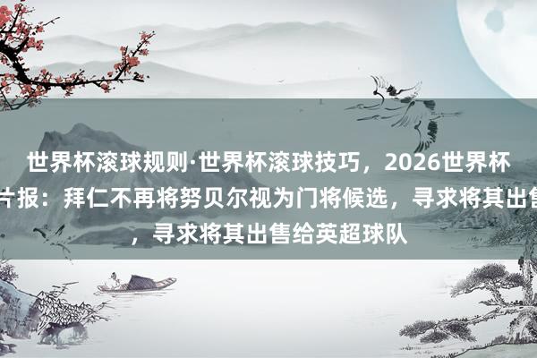 世界杯滚球规则·世界杯滚球技巧,2026世界杯文字直播 图片报:拜仁不再将努贝尔视为门将候选,寻求将其出售给英超球队