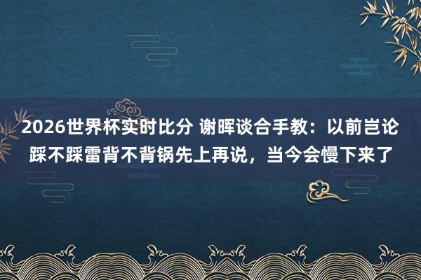 2026世界杯实时比分 谢晖谈合手教:以前岂论踩不踩雷背不背锅先上再说,当今会慢下来了