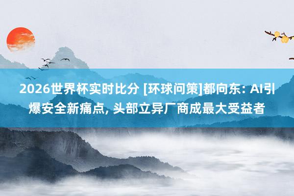 2026世界杯实时比分 [环球问策]都向东: AI引爆安全新痛点， 头部立异厂商成最大受益者