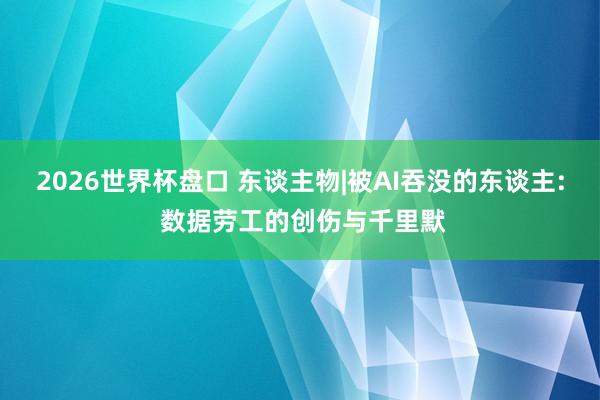 2026世界杯盘口 东谈主物|被AI吞没的东谈主: 数据劳工的创伤与千里默
