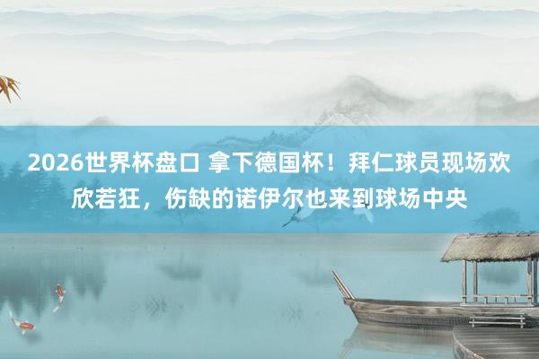2026世界杯盘口 拿下德国杯！拜仁球员现场欢欣若狂，伤缺的诺伊尔也来到球场中央