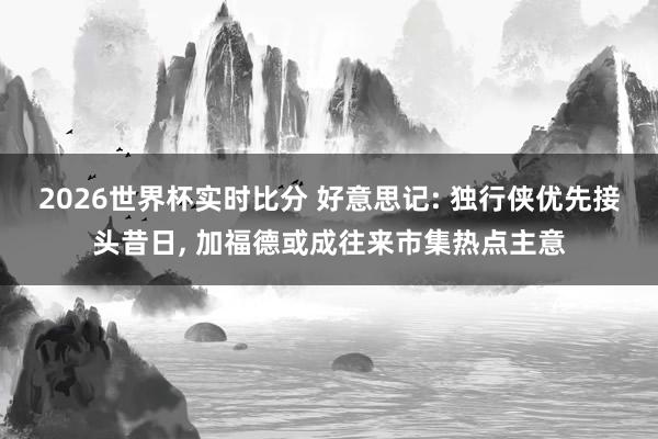 2026世界杯实时比分 好意思记: 独行侠优先接头昔日, 加福德或成往来市集热点主意