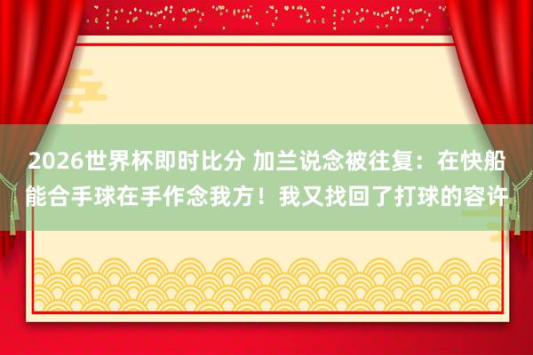 2026世界杯即时比分 加兰说念被往复：在快船能合手球在手作念我方！我又找回了打球的容许