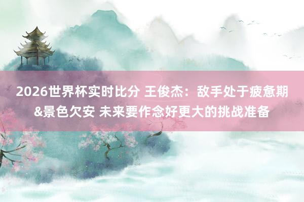 2026世界杯实时比分 王俊杰:敌手处于疲惫期&景色欠安 未来要作念好更大的挑战准备