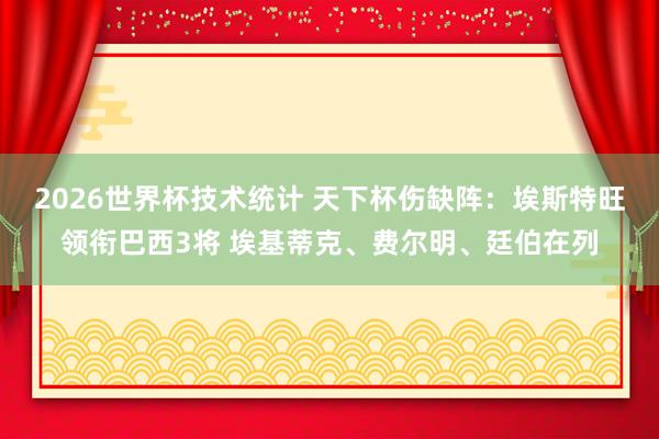 2026世界杯技术统计 天下杯伤缺阵:埃斯特旺领衔巴西3将 埃基蒂克、费尔明、廷伯在列
