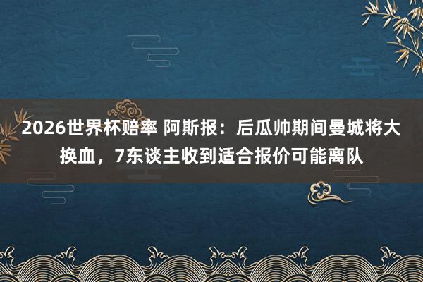 2026世界杯赔率 阿斯报:后瓜帅期间曼城将大换血,7东谈主收到适合报价可能离队