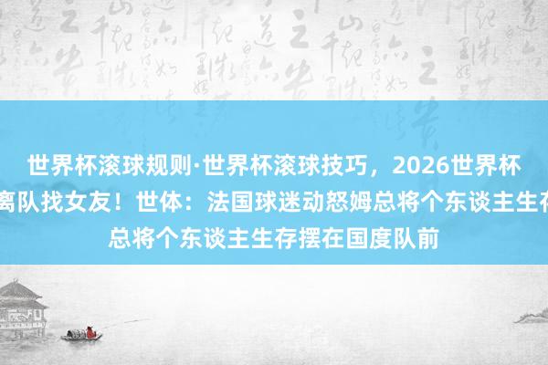 世界杯滚球规则·世界杯滚球技巧,2026世界杯文字直播 被传离队找女友!世体:法国球迷动怒姆总将个东谈主生存摆在国度队前